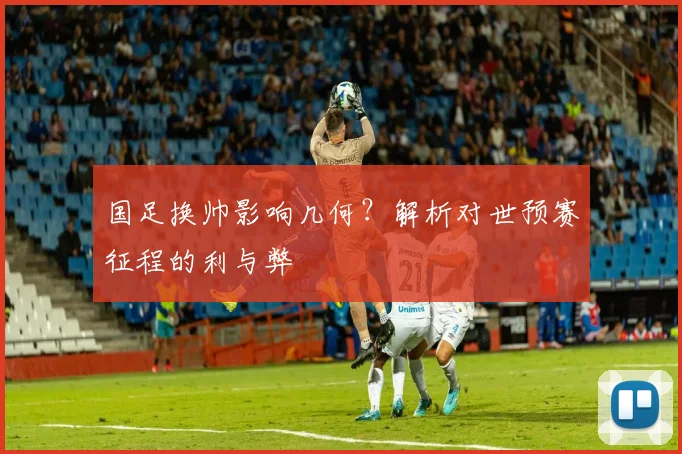 国足换帅影响几何？解析对世预赛征程的利与弊