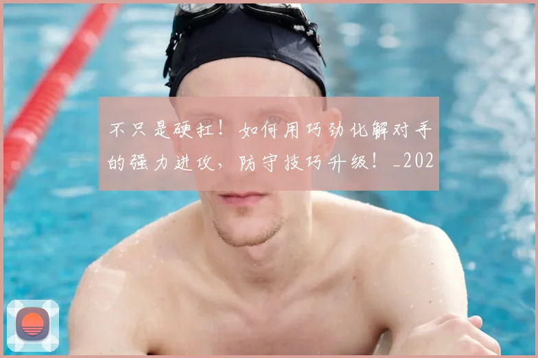 不只是硬扛!如何用巧劲化解对手的强力进攻,防守技巧升级!_20260531151224_20260702174532