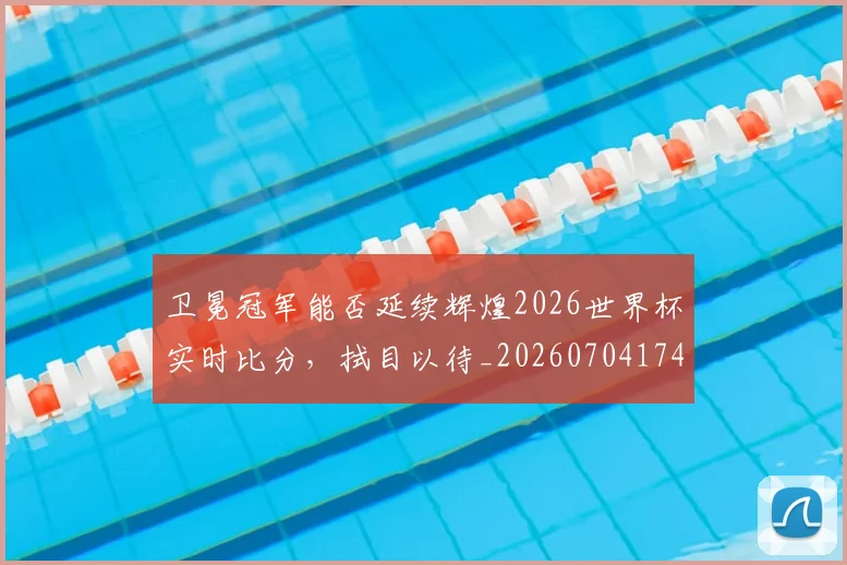 卫冕冠军能否延续辉煌2026世界杯实时比分，拭目以待_20260704174634