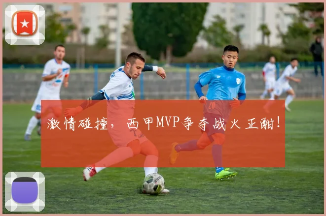 激情碰撞，西甲MVP争夺战火正酣！