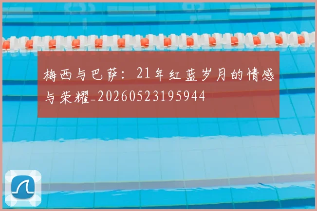 梅西与巴萨:21年红蓝岁月的情感与荣耀_20260523195944