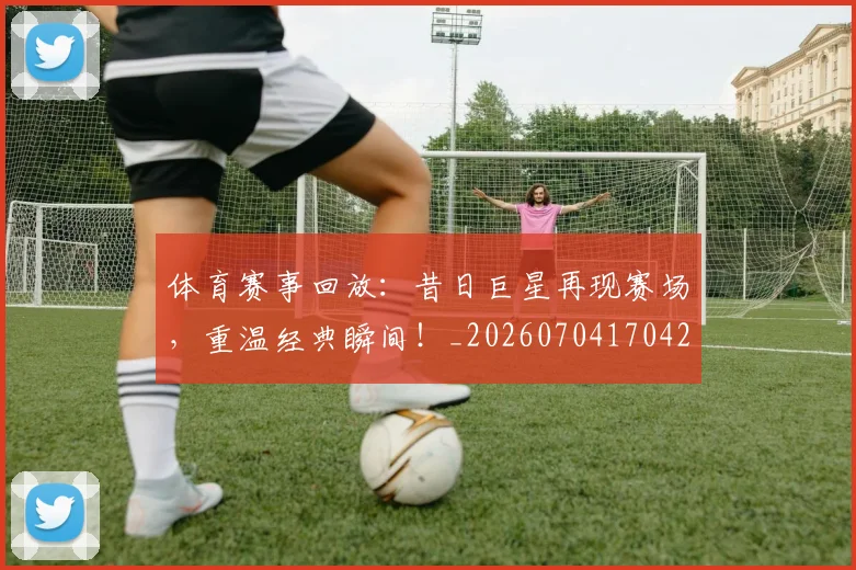 体育赛事回放：昔日巨星再现赛场，重温经典瞬间！_20260704170425