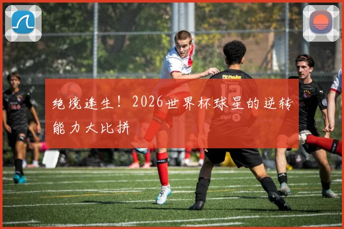 绝境逢生！2026世界杯球星的逆转能力大比拼