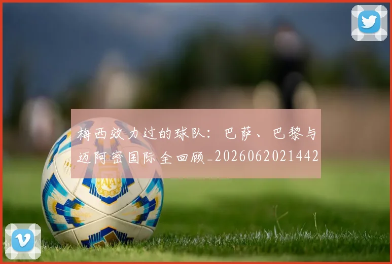 梅西效力过的球队：巴萨、巴黎与迈阿密国际全回顾_20260620214424