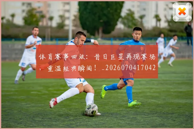 体育赛事回放：昔日巨星再现赛场，重温经典瞬间！_20260704170425
