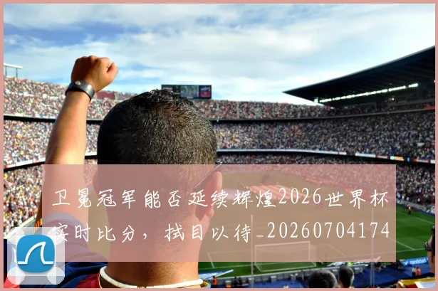 卫冕冠军能否延续辉煌2026世界杯实时比分，拭目以待_20260704174634