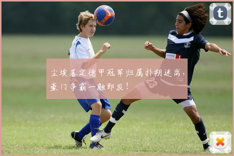 尘埃落定德甲冠军归属扑朔迷离，豪门争霸一触即发！