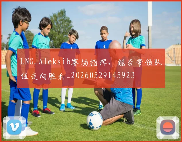 LNG.Aleksib赛场指挥，能否带领队伍走向胜利_20260529145923