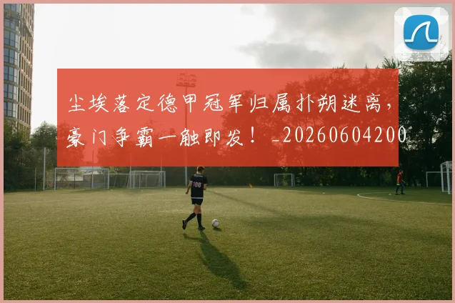 尘埃落定德甲冠军归属扑朔迷离,豪门争霸一触即发!_20260604200159_20260710002635