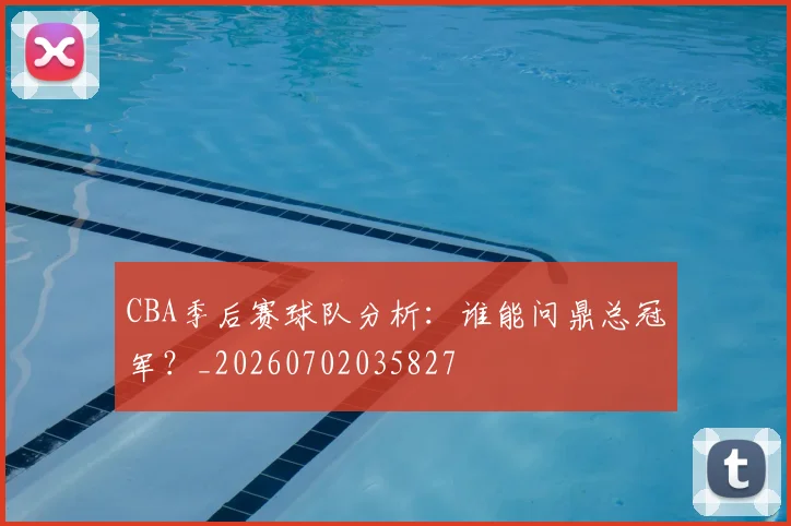 CBA季后赛球队分析：谁能问鼎总冠军？_20260702035827
