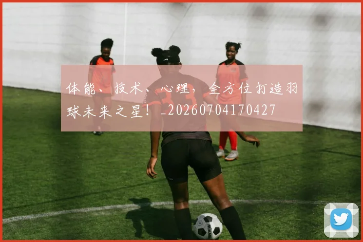 体能、技术、心理,全方位打造羽球未来之星!_20260704170427